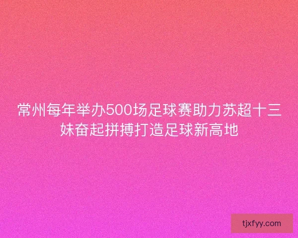 常州每年举办500场足球赛助力苏超十三妹奋起拼搏打造足球新高地