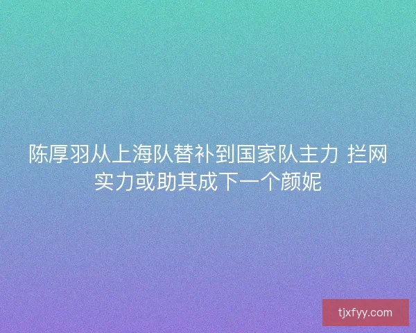 陈厚羽从上海队替补到国家队主力 拦网实力或助其成下一个颜妮