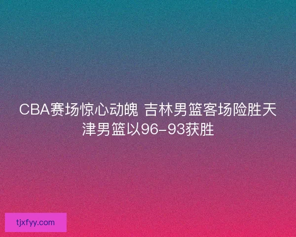 CBA赛场惊心动魄 吉林男篮客场险胜天津男篮以96-93获胜