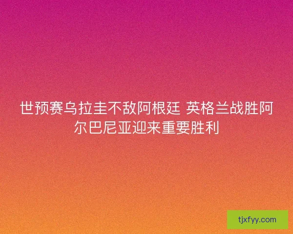 世预赛乌拉圭不敌阿根廷 英格兰战胜阿尔巴尼亚迎来重要胜利
