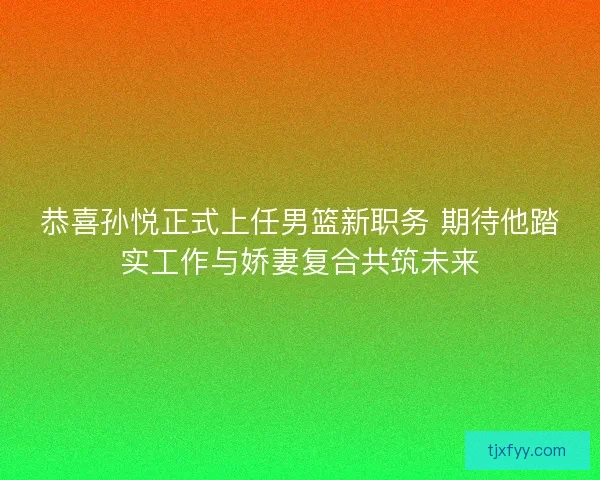 恭喜孙悦正式上任男篮新职务 期待他踏实工作与娇妻复合共筑未来
