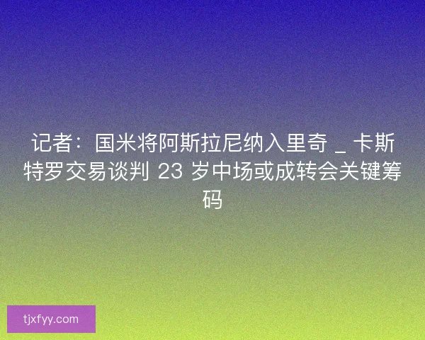 记者：国米将阿斯拉尼纳入里奇 _ 卡斯特罗交易谈判 23 岁中场或成转会关键筹码