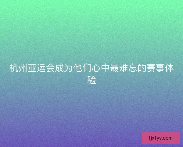 杭州亚运会成为他们心中最难忘的赛事体验