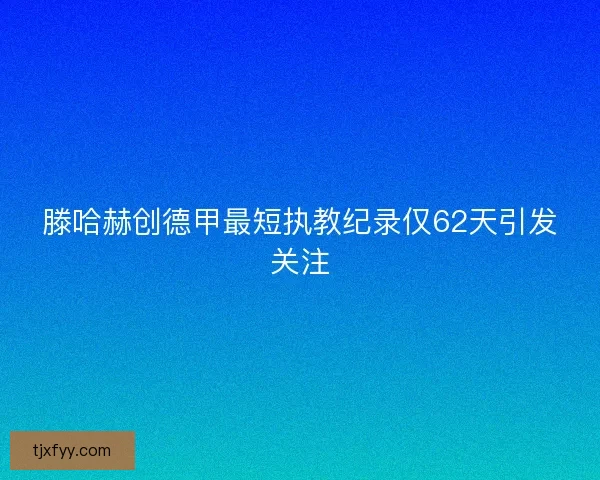 滕哈赫创德甲最短执教纪录仅62天引发关注