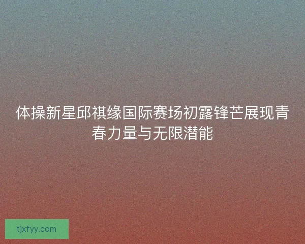 体操新星邱祺缘国际赛场初露锋芒展现青春力量与无限潜能
