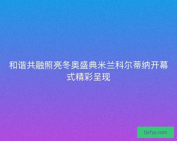 和谐共融照亮冬奥盛典米兰科尔蒂纳开幕式精彩呈现