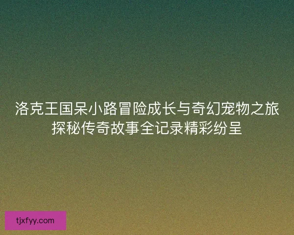 洛克王国呆小路冒险成长与奇幻宠物之旅探秘传奇故事全记录精彩纷呈
