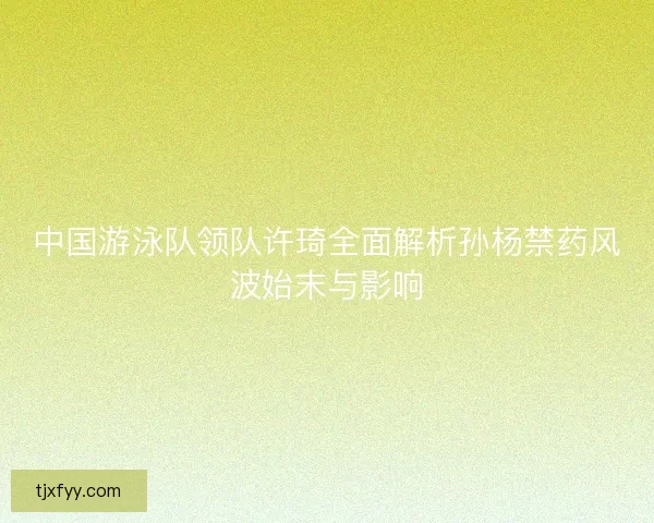 中国游泳队领队许琦全面解析孙杨禁药风波始末与影响