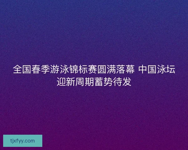 全国春季游泳锦标赛圆满落幕 中国泳坛迎新周期蓄势待发