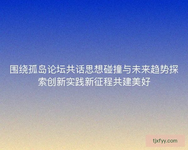 围绕孤岛论坛共话思想碰撞与未来趋势探索创新实践新征程共建美好