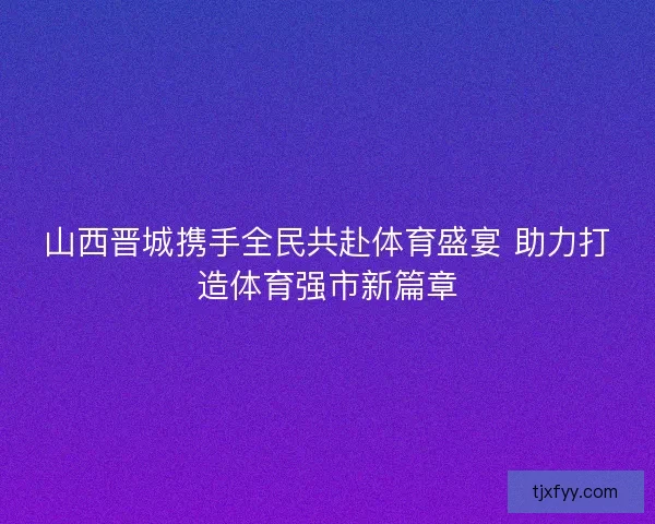 山西晋城携手全民共赴体育盛宴 助力打造体育强市新篇章