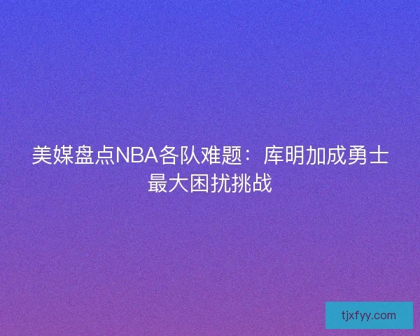 美媒盘点NBA各队难题：库明加成勇士最大困扰挑战