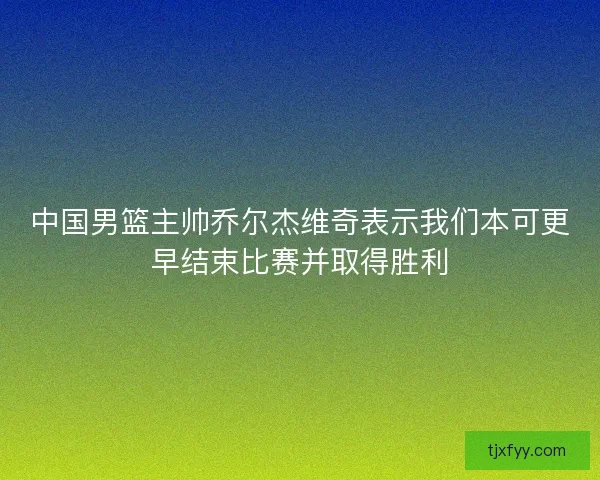 中国男篮主帅乔尔杰维奇表示我们本可更早结束比赛并取得胜利