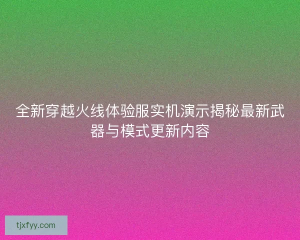 全新穿越火线体验服实机演示揭秘最新武器与模式更新内容