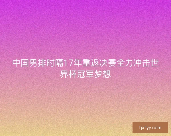 中国男排时隔17年重返决赛全力冲击世界杯冠军梦想