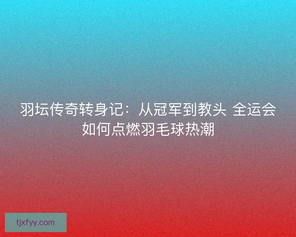 羽坛传奇转身记：从冠军到教头 全运会如何点燃羽毛球热潮