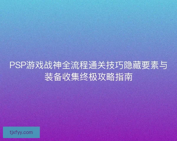 PSP游戏战神全流程通关技巧隐藏要素与装备收集终极攻略指南