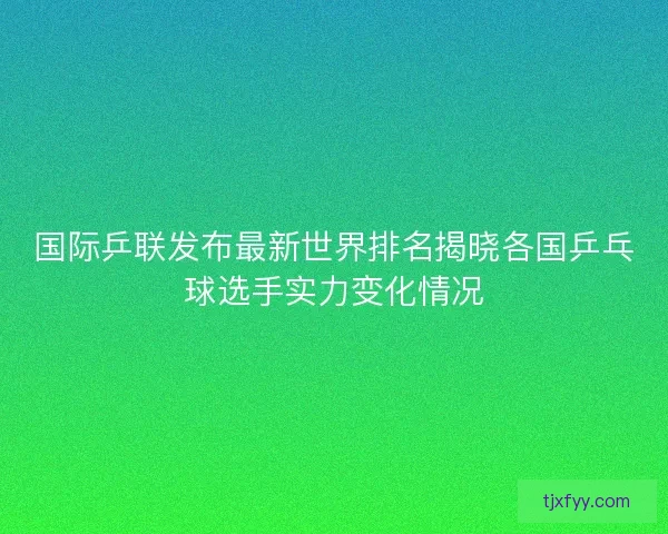 国际乒联发布最新世界排名揭晓各国乒乓球选手实力变化情况