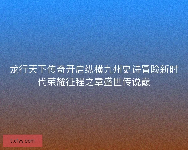 龙行天下传奇开启纵横九州史诗冒险新时代荣耀征程之章盛世传说巅