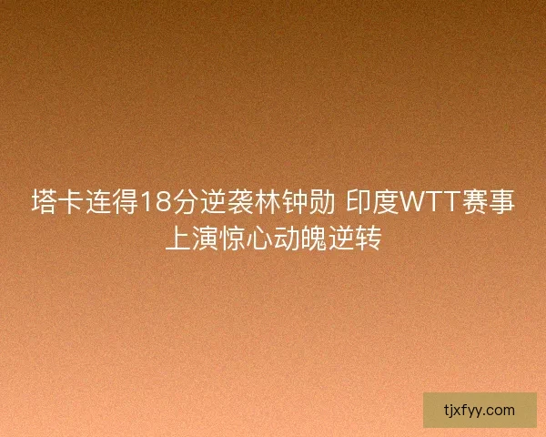 塔卡连得18分逆袭林钟勋 印度WTT赛事上演惊心动魄逆转