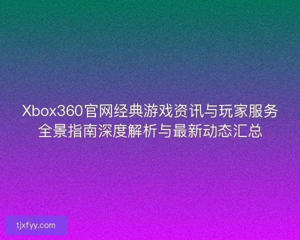 Xbox360官网经典游戏资讯与玩家服务全景指南深度解析与最新动态汇总