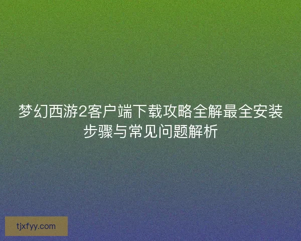 梦幻西游2客户端下载攻略全解最全安装步骤与常见问题解析